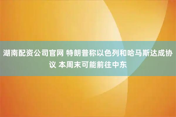 湖南配资公司官网 特朗普称以色列和哈马斯达成协议 本周末可能前往中东