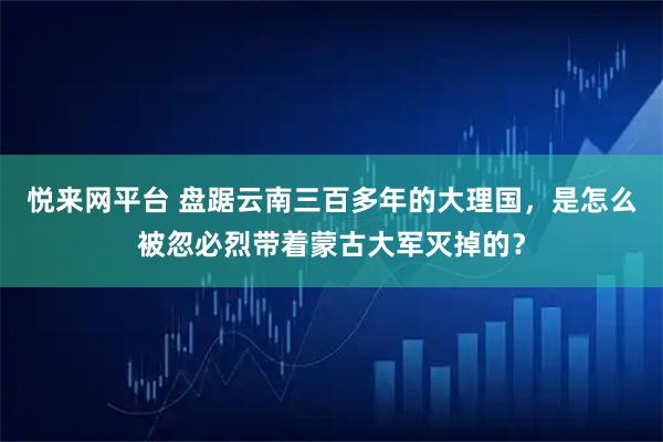 悦来网平台 盘踞云南三百多年的大理国，是怎么被忽必烈带着蒙古大军灭掉的？