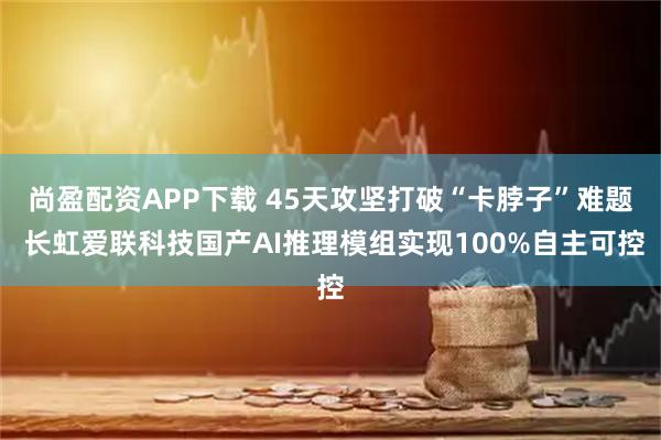 尚盈配资APP下载 45天攻坚打破“卡脖子”难题 长虹爱联科技国产AI推理模组实现100%自主可控