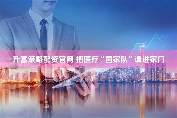 升富策略配资官网 把医疗“国家队”请进家门