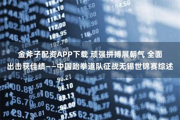 金斧子配资APP下载 顽强拼搏展朝气 全面出击获佳绩——中国跆拳道队征战无锡世锦赛综述