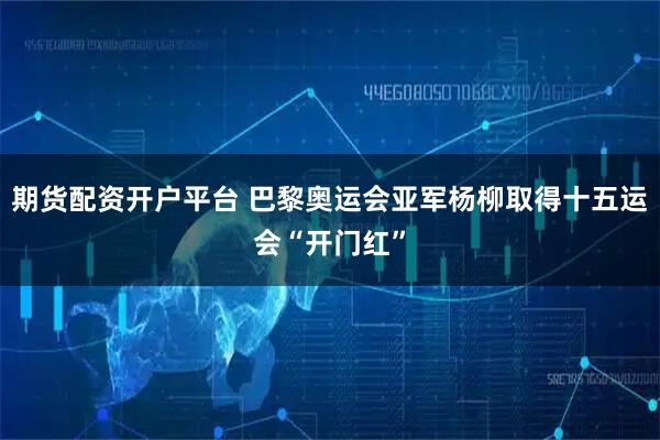 期货配资开户平台 巴黎奥运会亚军杨柳取得十五运会“开门红”