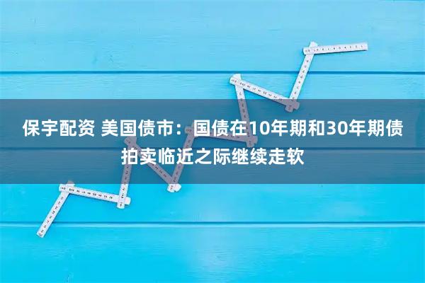 保宇配资 美国债市：国债在10年期和30年期债拍卖临近之际继续走软