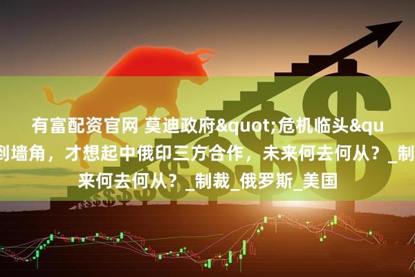 有富配资官网 莫迪政府"危机临头"，印度被逼到墙角，才想起中俄印三方合作，未来何去何从？_制裁_俄罗斯_美国