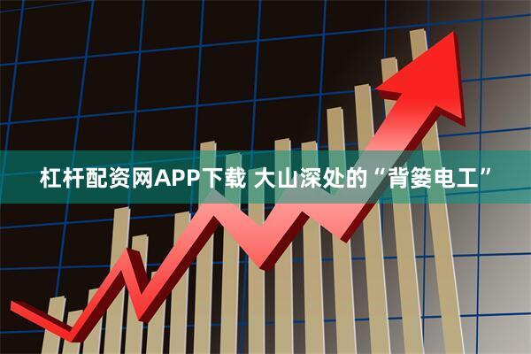 杠杆配资网APP下载 大山深处的“背篓电工”