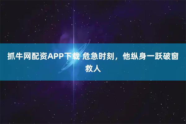 抓牛网配资APP下载 危急时刻，他纵身一跃破窗救人