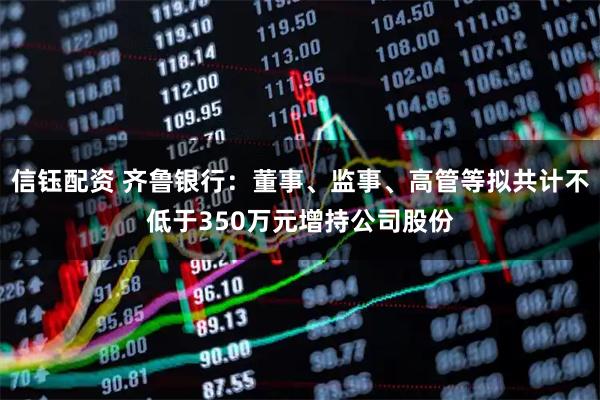 信钰配资 齐鲁银行：董事、监事、高管等拟共计不低于350万元增持公司股份