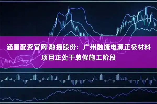 涵星配资官网 融捷股份：广州融捷电源正极材料项目正处于装修施工阶段