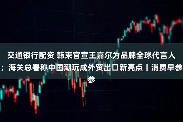 交通银行配资 韩束官宣王嘉尔为品牌全球代言人；海关总署称中国潮玩成外贸出口新亮点丨消费早参