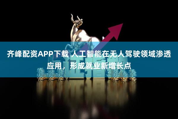 齐峰配资APP下载 人工智能在无人驾驶领域渗透应用，形成就业新增长点