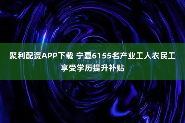 聚利配资APP下载 宁夏6155名产业工人农民工享受学历提升补贴