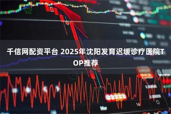 千信网配资平台 2025年沈阳发育迟缓诊疗医院TOP推荐