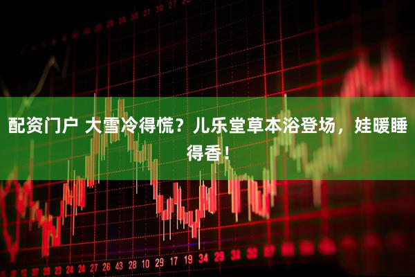 配资门户 大雪冷得慌？儿乐堂草本浴登场，娃暖睡得香！