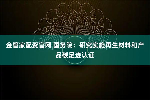 金管家配资官网 国务院：研究实施再生材料和产品碳足迹认证