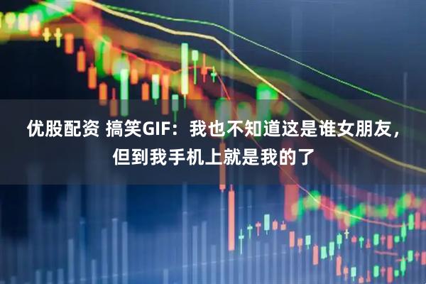 优股配资 搞笑GIF：我也不知道这是谁女朋友，但到我手机上就是我的了