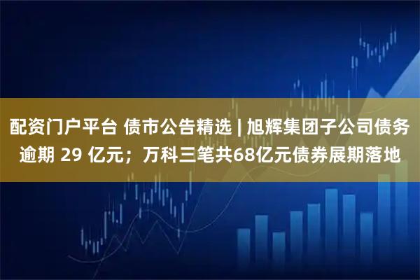配资门户平台 债市公告精选 | 旭辉集团子公司债务逾期 29 亿元；万科三笔共68亿元债券展期落地