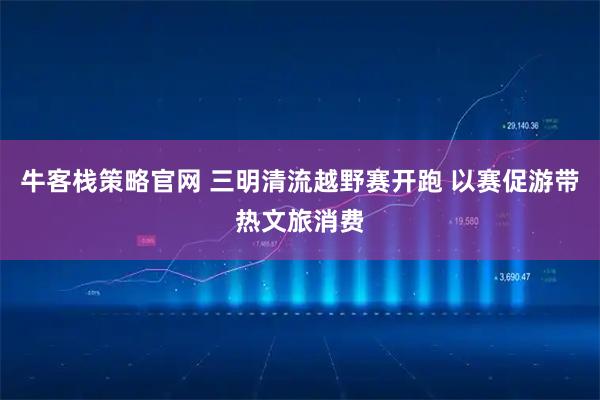牛客栈策略官网 三明清流越野赛开跑 以赛促游带热文旅消费