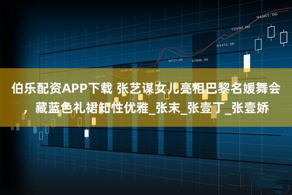 伯乐配资APP下载 张艺谋女儿亮相巴黎名媛舞会，藏蓝色礼裙知性优雅_张末_张壹丁_张壹娇