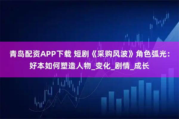 青岛配资APP下载 短剧《采购风波》角色弧光：好本如何塑造人物_变化_剧情_成长