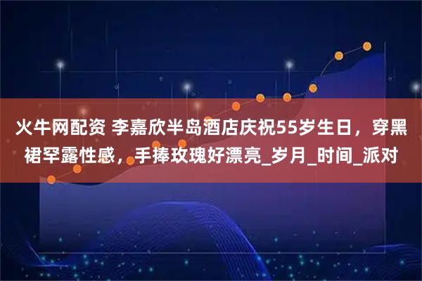 火牛网配资 李嘉欣半岛酒店庆祝55岁生日，穿黑裙罕露性感，手捧玫瑰好漂亮_岁月_时间_派对