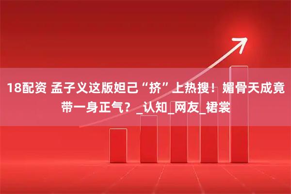 18配资 孟子义这版妲己“挤”上热搜！媚骨天成竟带一身正气？_认知_网友_裙裳