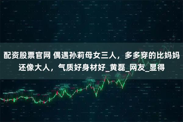 配资股票官网 偶遇孙莉母女三人，多多穿的比妈妈还像大人，气质好身材好_黄磊_网友_显得