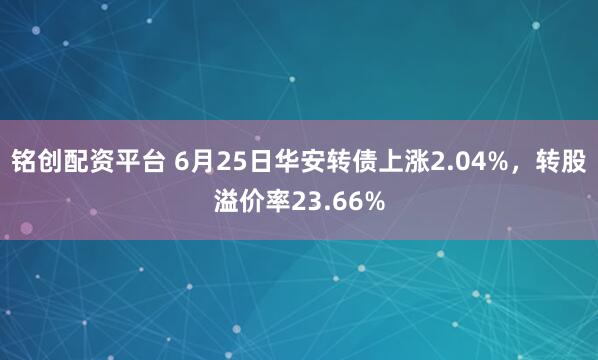 铭创配资平台 6月25日华安转债上涨2.04%，转股溢价率23.66%