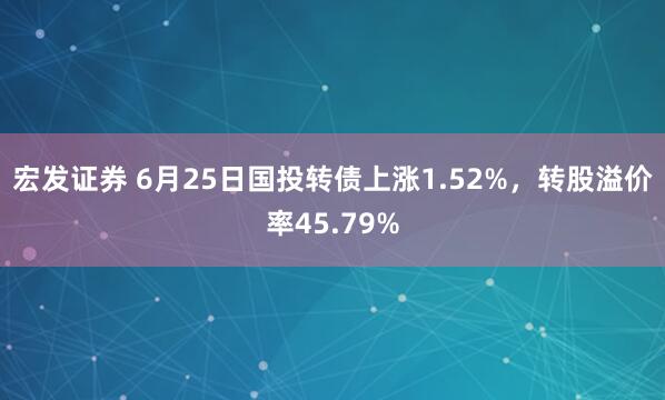 宏发证券 6月25日国投转债上涨1.52%，转股溢价率45.79%