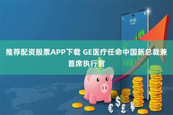推荐配资股票APP下载 GE医疗任命中国新总裁兼首席执行官