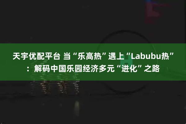 天宇优配平台 当“乐高热”遇上“Labubu热”：解码中国乐园经济多元“进化”之路