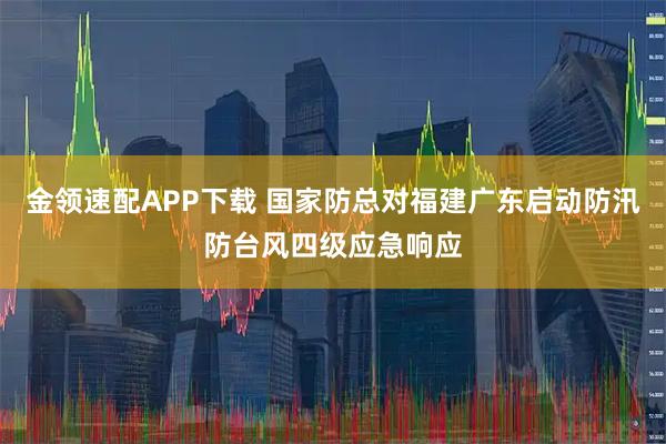 金领速配APP下载 国家防总对福建广东启动防汛防台风四级应急响应