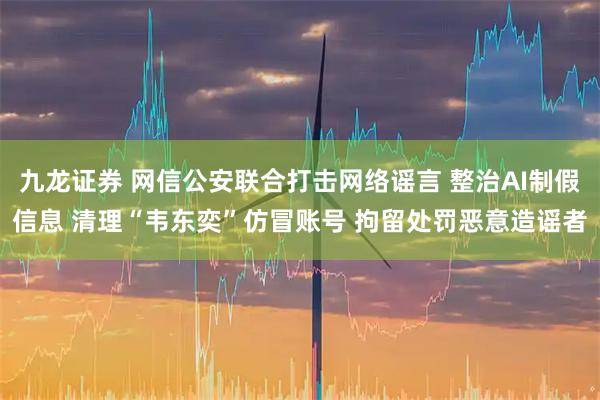 九龙证券 网信公安联合打击网络谣言 整治AI制假信息 清理“韦东奕”仿冒账号 拘留处罚恶意造谣者