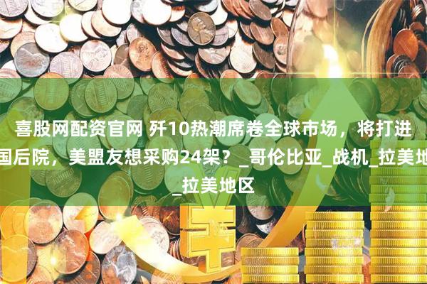 喜股网配资官网 歼10热潮席卷全球市场，将打进美国后院，美盟友想采购24架？_哥伦比亚_战机_拉美地区