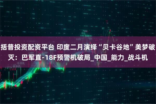 括普投资配资平台 印度二月演绎“贝卡谷地”美梦破灭：巴军直-18F预警机破局_中国_能力_战斗机