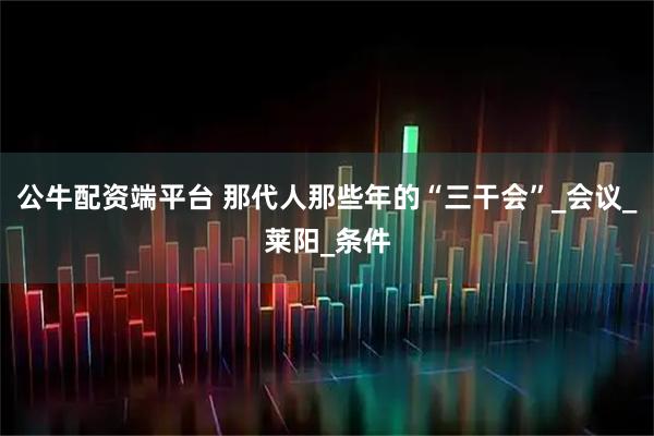 公牛配资端平台 那代人那些年的“三干会”_会议_莱阳_条件