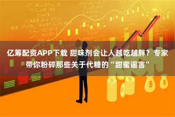 亿筹配资APP下载 甜味剂会让人越吃越胖？专家带你粉碎那些关于代糖的“甜蜜谣言”