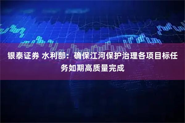 银泰证券 水利部：确保江河保护治理各项目标任务如期高质量完成