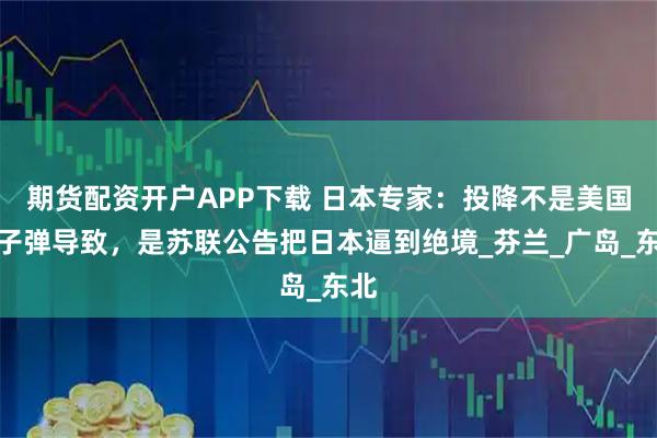 期货配资开户APP下载 日本专家：投降不是美国原子弹导致，是苏联公告把日本逼到绝境_芬兰_广岛_东北