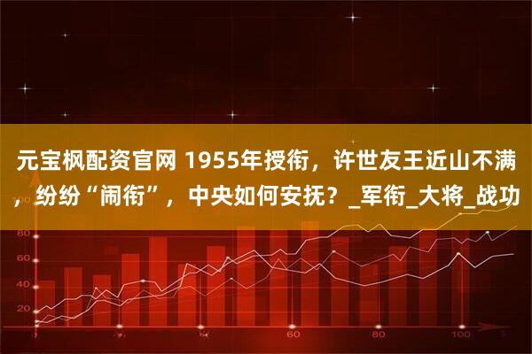 元宝枫配资官网 1955年授衔，许世友王近山不满，纷纷“闹衔”，中央如何安抚？_军衔_大将_战功