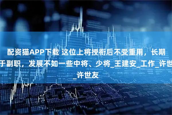 配资猫APP下载 这位上将授衔后不受重用，长期居于副职，发展不如一些中将、少将_王建安_工作_许世友