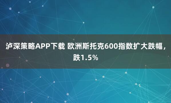 泸深策略APP下载 欧洲斯托克600指数扩大跌幅，跌1.5%