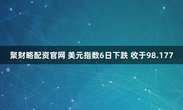聚财略配资官网 美元指数6日下跌 收于98.177