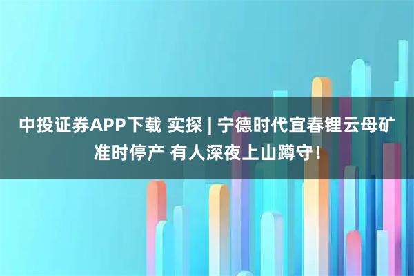中投证券APP下载 实探 | 宁德时代宜春锂云母矿准时停产 有人深夜上山蹲守！