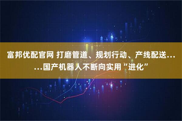 富邦优配官网 打磨管道、规划行动、产线配送……国产机器人不断向实用“进化”