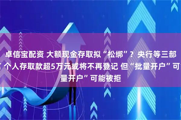 卓信宝配资 大额现金存取拟“松绑”？央行等三部门征言 个人存取款超5万元或将不再登记 但“批量开户”可能被拒