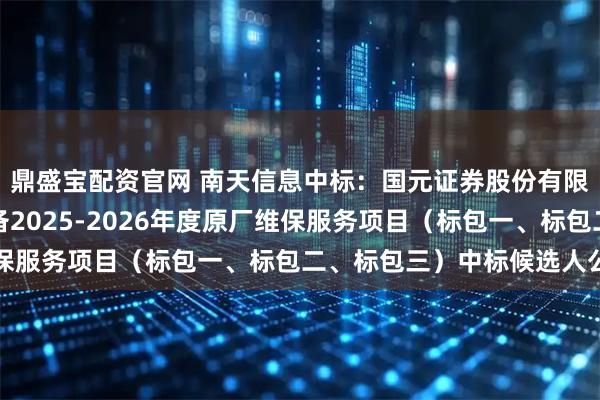 鼎盛宝配资官网 南天信息中标：国元证券股份有限公司采购公司核心设备2025-2026年度原厂维保服务项目（标包一、标包二、标包三）中标候选人公示