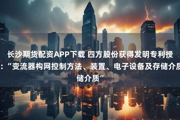 长沙期货配资APP下载 四方股份获得发明专利授权: “变流器构网控制方法、装置、电子设备及存储介质”