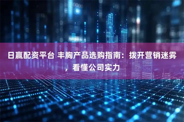日赢配资平台 丰胸产品选购指南:拨开营销迷雾,看懂公司实力
