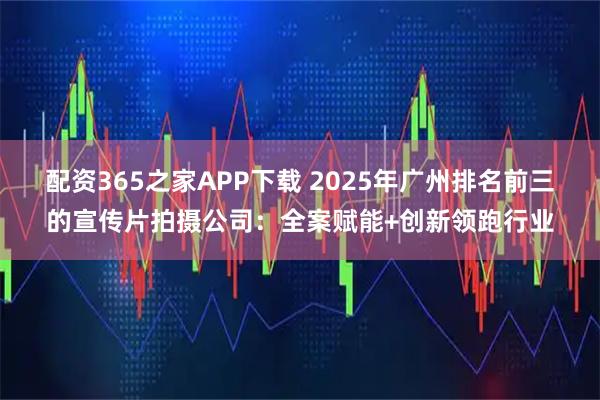 配资365之家APP下载 2025年广州排名前三的宣传片拍摄公司:全案赋能+创新领跑行业