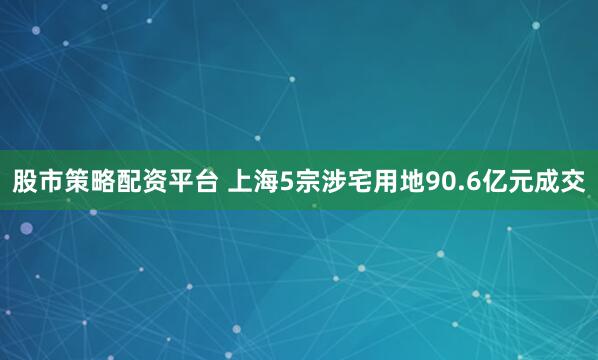 股市策略配资平台 上海5宗涉宅用地90.6亿元成交